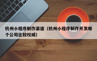 儋州杭州小程序制作渠道（杭州小程序制作开发哪个公司比较权威）